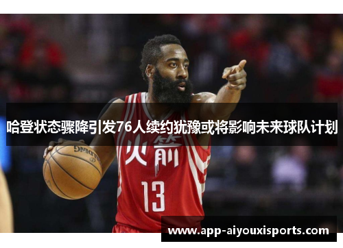 哈登状态骤降引发76人续约犹豫或将影响未来球队计划